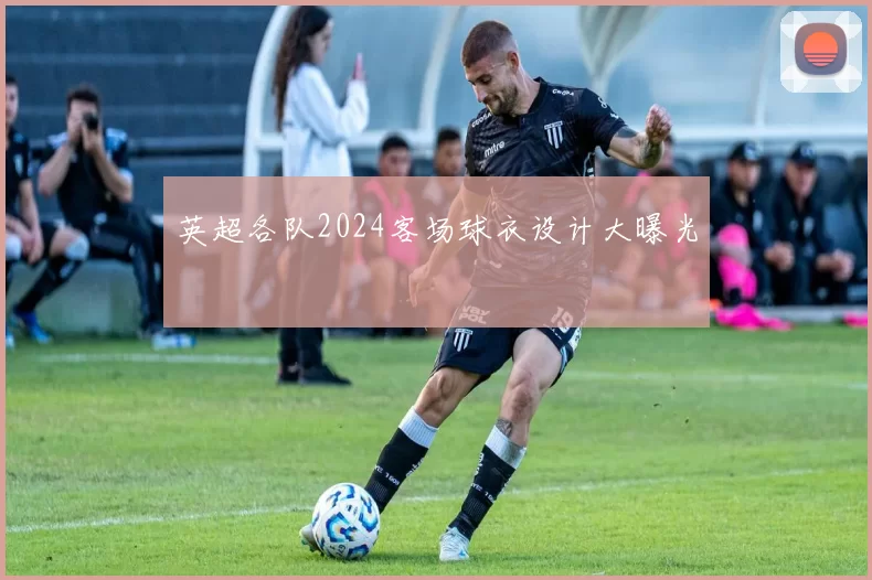 英超各队2024客场球衣设计大曝光