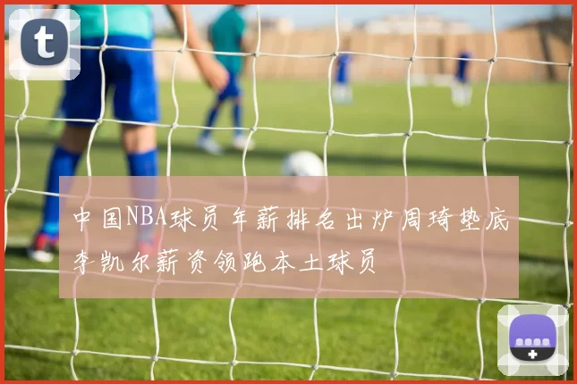 中国NBA球员年薪排名出炉周琦垫底李凯尔薪资领跑本土球员