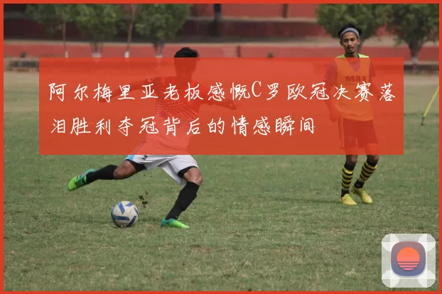 阿尔梅里亚老板感慨C罗欧冠决赛落泪胜利夺冠背后的情感瞬间