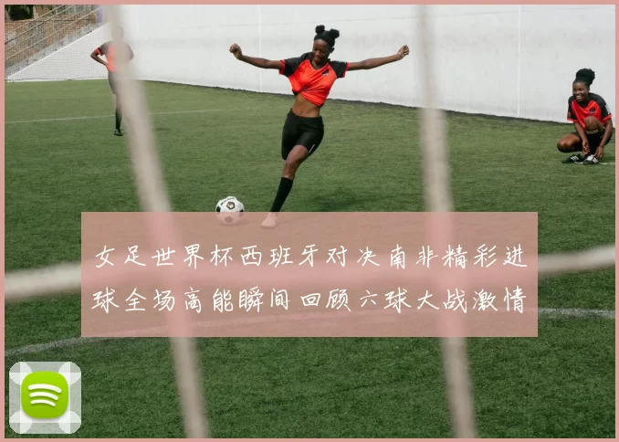 女足世界杯西班牙对决南非精彩进球全场高能瞬间回顾六球大战激情碰撞
