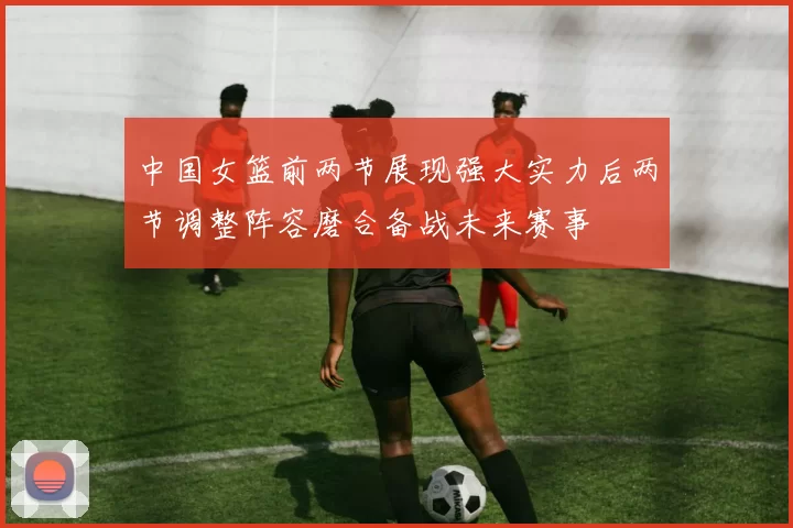 中国女篮前两节展现强大实力后两节调整阵容磨合备战未来赛事