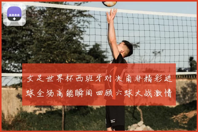 女足世界杯西班牙对决南非精彩进球全场高能瞬间回顾六球大战激情碰撞