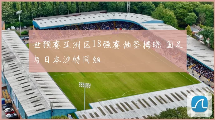 世预赛亚洲区18强赛抽签揭晓 国足与日本沙特同组