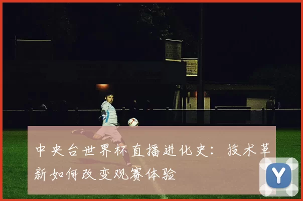 中央台世界杯直播进化史：技术革新如何改变观赛体验