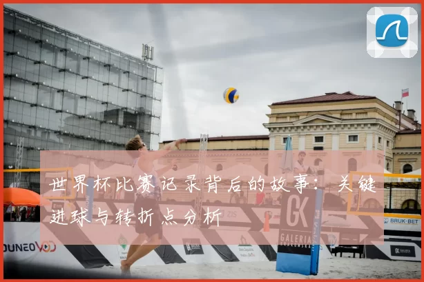 世界杯比赛记录背后的故事：关键进球与转折点分析