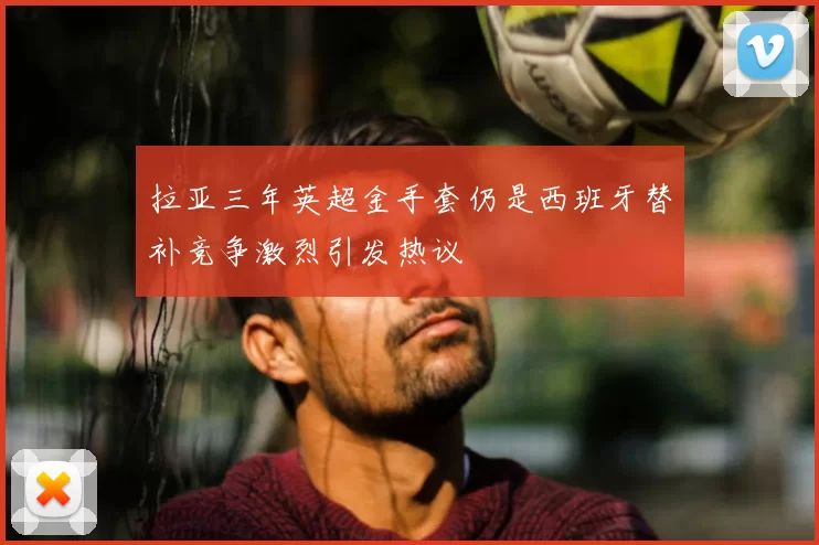 拉亚三年英超金手套仍是西班牙替补竞争激烈引发热议
