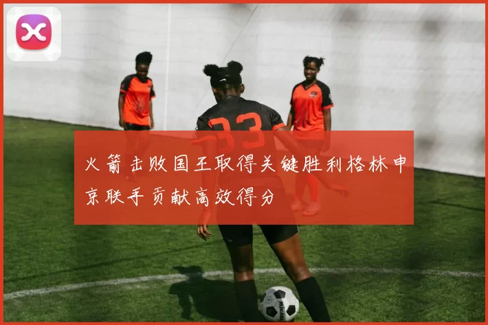 火箭击败国王取得关键胜利格林申京联手贡献高效得分