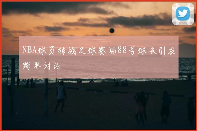 NBA球员转战足球赛场88号球衣引发跨界讨论