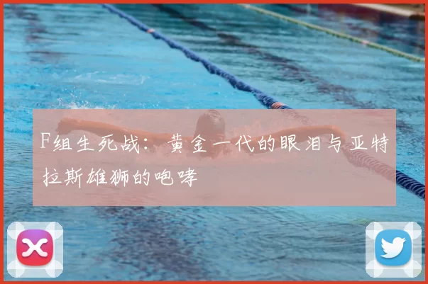 F组生死战:黄金一代的眼泪与亚特拉斯雄狮的咆哮