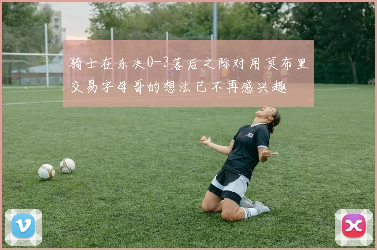 骑士在东决0-3落后之际对用莫布里交易字母哥的想法已不再感兴趣