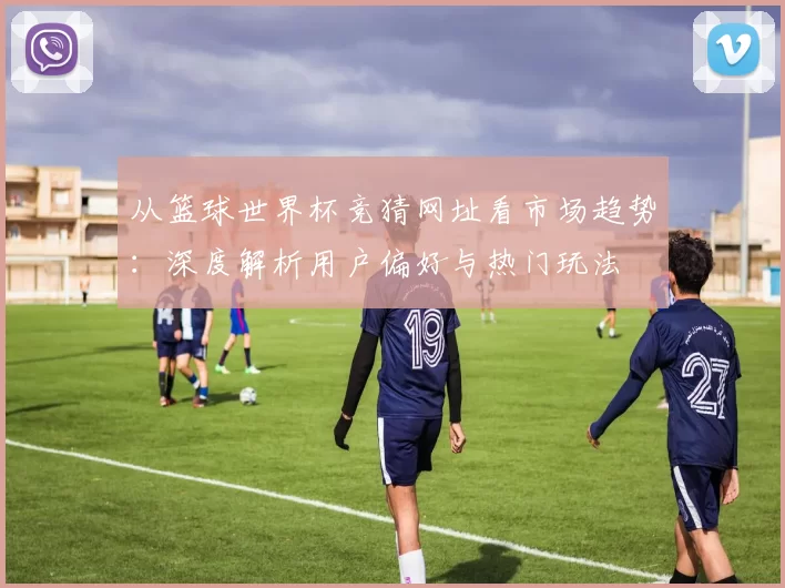 从篮球世界杯竞猜网址看市场趋势:深度解析用户偏好与热门玩法