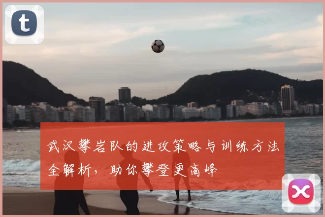 武汉攀岩队的进攻策略与训练方法全解析，助你攀登更高峰