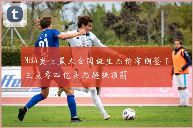 NBA史上最大合同诞生杰伦布朗签下三点零四亿美元超级顶薪