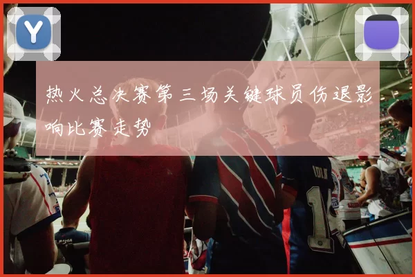 热火总决赛第三场关键球员伤退影响比赛走势