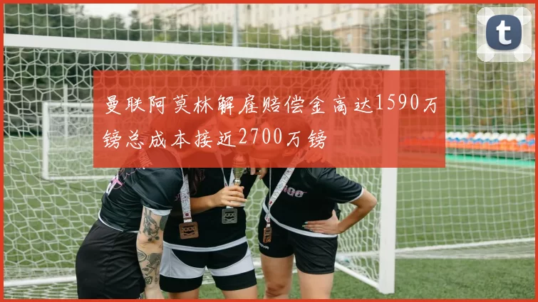 曼联阿莫林解雇赔偿金高达1590万镑总成本接近2700万镑