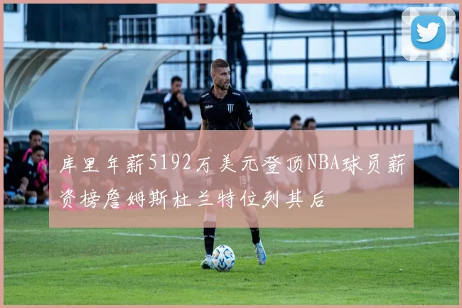 库里年薪5192万美元登顶NBA球员薪资榜詹姆斯杜兰特位列其后