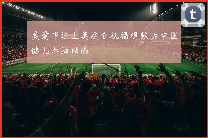奚爱华送上奥运会祝福视频为中国健儿加油助威
