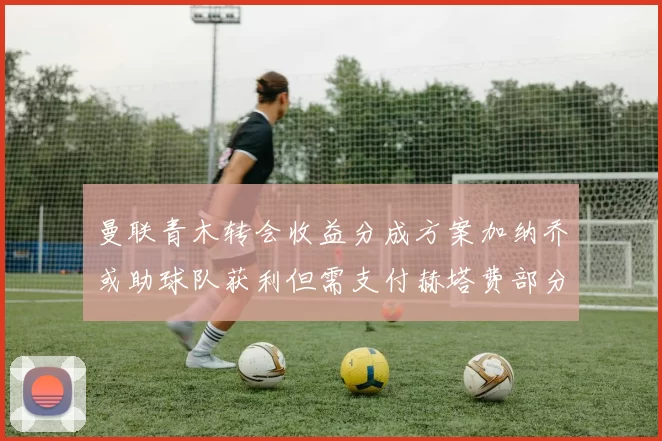 曼联青木转会收益分成方案加纳乔或助球队获利但需支付赫塔费部分收益
