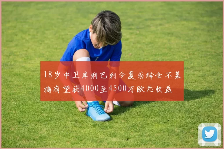 18岁中卫库利巴利今夏或转会不莱梅有望获4000至4500万欧元收益