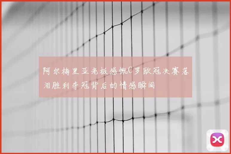 阿尔梅里亚老板感慨C罗欧冠决赛落泪胜利夺冠背后的情感瞬间