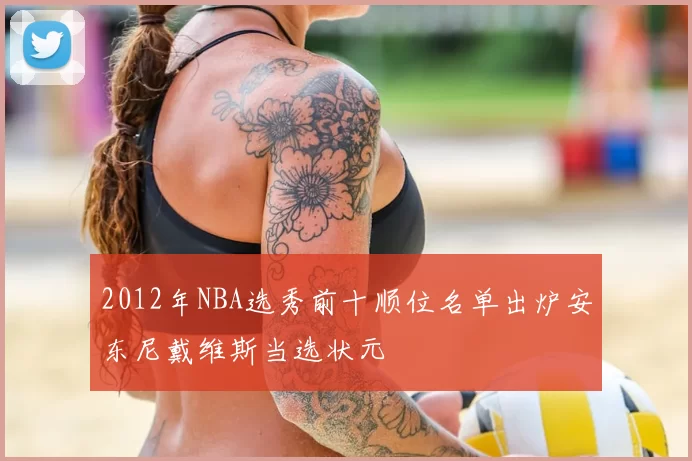 2012年NBA选秀前十顺位名单出炉安东尼戴维斯当选状元