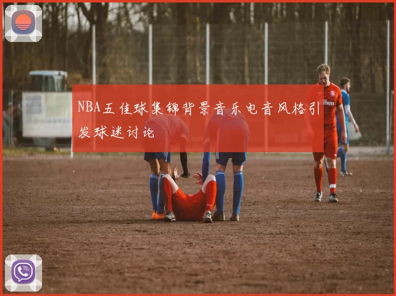 NBA五佳球集锦背景音乐电音风格引发球迷讨论