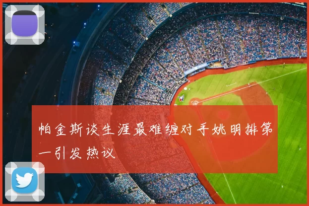 帕金斯谈生涯最难缠对手姚明排第一引发热议