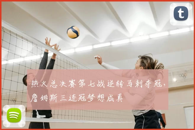 热火总决赛第七战逆转马刺夺冠，詹姆斯三连冠梦想成真