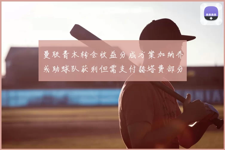 曼联青木转会收益分成方案加纳乔或助球队获利但需支付赫塔费部分收益