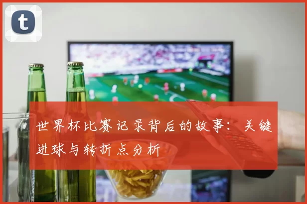 世界杯比赛记录背后的故事：关键进球与转折点分析