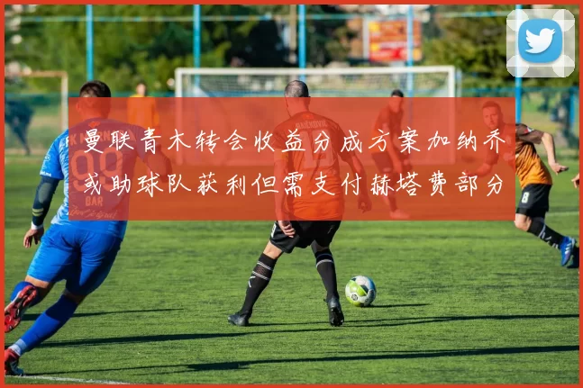 曼联青木转会收益分成方案加纳乔或助球队获利但需支付赫塔费部分收益
