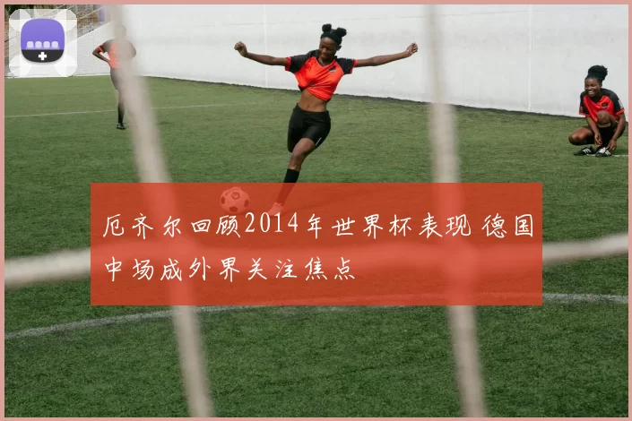 厄齐尔回顾2014年世界杯表现 德国中场成外界关注焦点